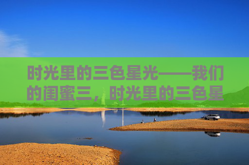时光里的三色星光——我们的闺蜜三，时光里的三色星光，我们的闺蜜三