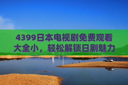 4399日本电视剧免费观看大全小，轻松解锁日剧魅力，正版资源随心看，4399日本电视剧免费观看大全，正版随心看，轻松解锁日剧魅力