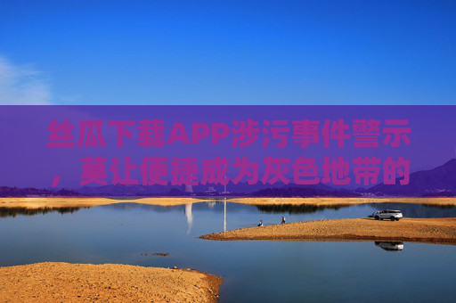 丝瓜下载APP涉污事件警示,莫让便捷成为灰色地带的通行证,丝瓜下载APP涉污警示,便捷不应成灰色地带通行证 丝瓜下载APP涉污事件警示,莫让便捷成为灰色地带的通行证,丝瓜下载APP涉污警示,便捷不应成灰色地带通行证