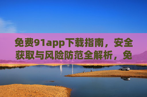 免费91app下载指南,安全获取与风险防范全解析,免费91app下载指南,安全获取与风险防范全解析 免费91app下载指南,安全获取与风险防范全解析,免费91app下载指南,安全获取与风险防范全解析