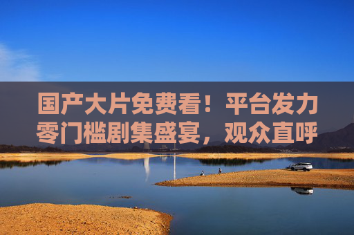 国产大片免费看！平台发力零门槛剧集盛宴，观众直呼过瘾，国产大片免费看！零门槛盛宴观众直呼过瘾