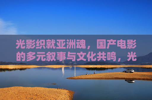 光影织就亚洲魂,国产电影的多元叙事与文化共鸣,光影铸魂,国产电影的多元叙事与亚洲文化共鸣 光影织就亚洲魂,国产电影的多元叙事与文化共鸣,光影铸魂,国产电影的多元叙事与亚洲文化共鸣