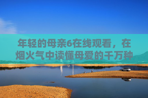 年轻的母亲6在线观看,在烟火气中读懂母爱的千万种模样 年轻的母亲6在线观看,在烟火气中读懂母爱的千万种模样