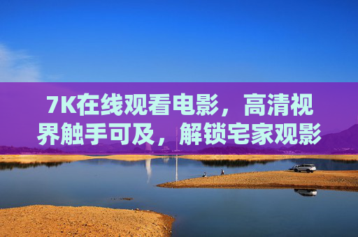 7K在线观看电影,高清视界触手可及,解锁宅家观影新体验,7K高清宅家观影,解锁触手可及的新体验 7K在线观看电影,高清视界触手可及,解锁宅家观影新体验,7K高清宅家观影,解锁触手可及的新体验