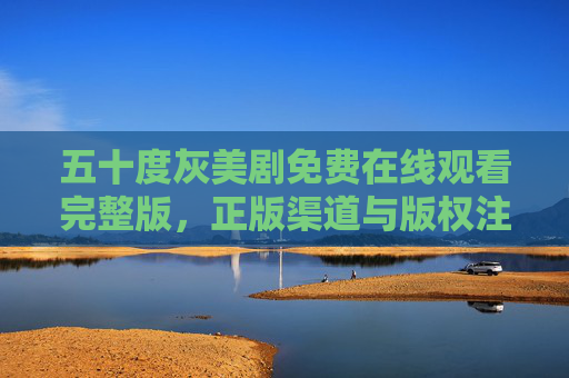 五十度灰美剧免费在线观看完整版，正版渠道与版权注意事项，五十度灰美剧正版观看渠道与版权注意事项