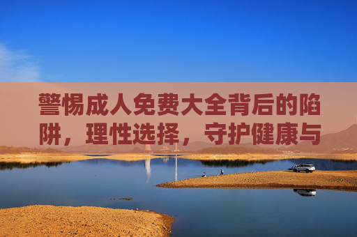 警惕成人免费大全背后的陷阱,理性选择,守护健康与安全,警惕成人免费大全陷阱,理性选择守护健康安全 警惕成人免费大全背后的陷阱,理性选择,守护健康与安全,警惕成人免费大全陷阱,理性选择守护健康安全
