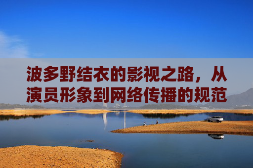 波多野结衣的影视之路,从演员形象到网络传播的规范思考 波多野结衣的影视之路,从演员形象到网络传播的规范思考