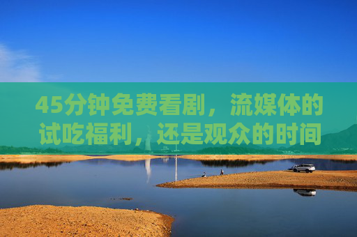 45分钟免费看剧,流媒体的试吃福利,还是观众的时间陷阱?45分钟免费看剧,流媒体福利还是时间陷阱? 45分钟免费看剧,流媒体的试吃福利,还是观众的时间陷阱?45分钟免费看剧,流媒体福利还是时间陷阱?