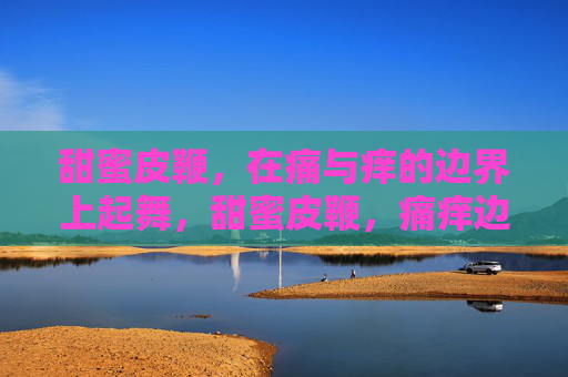 甜蜜皮鞭,在痛与痒的边界上起舞,甜蜜皮鞭,痛痒边界起舞 甜蜜皮鞭,在痛与痒的边界上起舞,甜蜜皮鞭,痛痒边界起舞