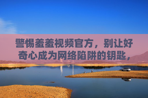 警惕羞羞视频官方，别让好奇心成为网络陷阱的钥匙，警惕羞羞视频官方，好奇心莫成网络陷阱钥匙