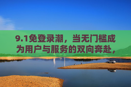 9.1免登录潮,当无门槛成为用户与服务的双向奔赴,1免登录潮,无门槛下的用户与服务双向奔赴 9.1免登录潮,当无门槛成为用户与服务的双向奔赴,1免登录潮,无门槛下的用户与服务双向奔赴