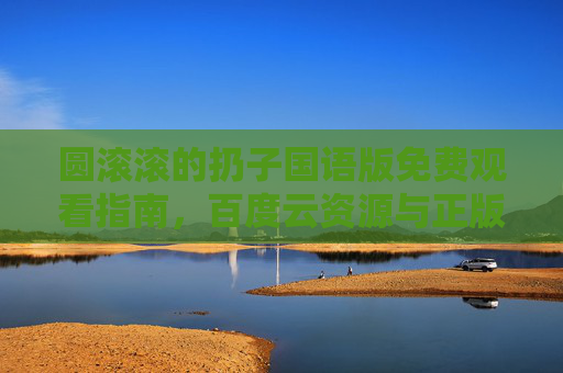 圆滚滚的扔子国语版免费观看指南，百度云资源与正版观看渠道解析，圆滚滚的扔子国语版免费观看指南，百度云资源与正版渠道解析