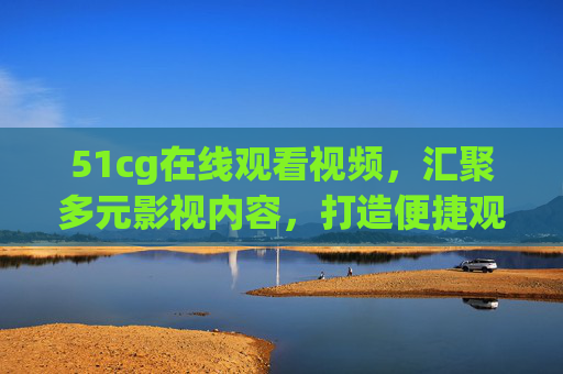 51cg在线观看视频,汇聚多元影视内容,打造便捷观影新体验,51cg,多元影视便捷观影新体验 51cg在线观看视频,汇聚多元影视内容,打造便捷观影新体验,51cg,多元影视便捷观影新体验