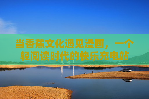 当香蕉文化遇见漫画,一个轻阅读时代的快乐充电站 当香蕉文化遇见漫画,一个轻阅读时代的快乐充电站
