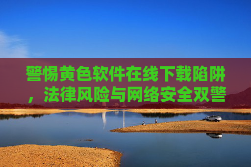 警惕黄色软件在线下载陷阱,法律风险与网络安全双警报,警惕黄色软件在线下载陷阱,法律与网络安全双警报 警惕黄色软件在线下载陷阱,法律风险与网络安全双警报,警惕黄色软件在线下载陷阱,法律与网络安全双警报