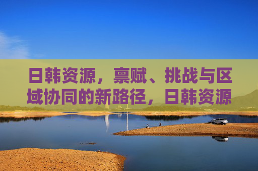 日韩资源,禀赋、挑战与区域协同的新路径,日韩资源禀赋、挑战与区域协同新路径 日韩资源,禀赋、挑战与区域协同的新路径,日韩资源禀赋、挑战与区域协同新路径