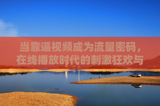 当靠逼视频成为流量密码,在线播放时代的刺激狂欢与理性边界 当靠逼视频成为流量密码,在线播放时代的刺激狂欢与理性边界