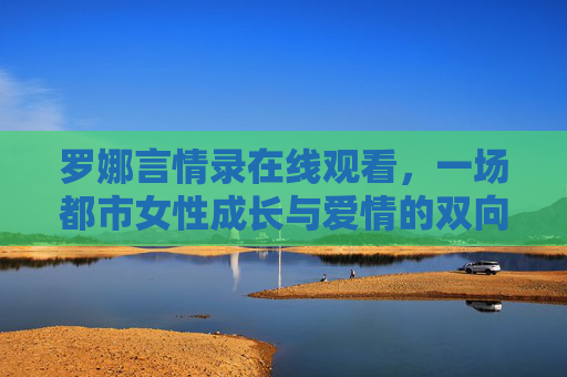 罗娜言情录在线观看,一场都市女性成长与爱情的双向奔赴,罗娜言情录,都市女性成长与爱情的双向奔赴 罗娜言情录在线观看,一场都市女性成长与爱情的双向奔赴,罗娜言情录,都市女性成长与爱情的双向奔赴