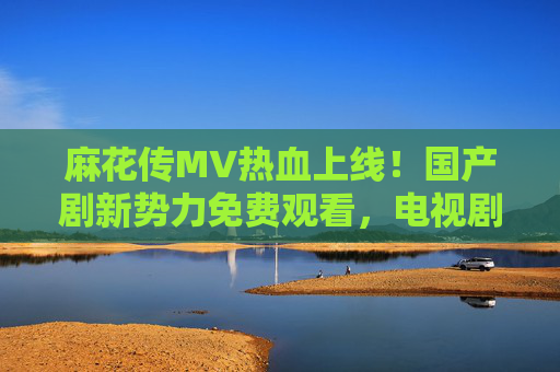 麻花传MV热血上线！国产剧新势力免费观看，电视剧大全带你解锁唐代江湖传奇，麻花传MV热血上线！免费解锁唐代江湖传奇