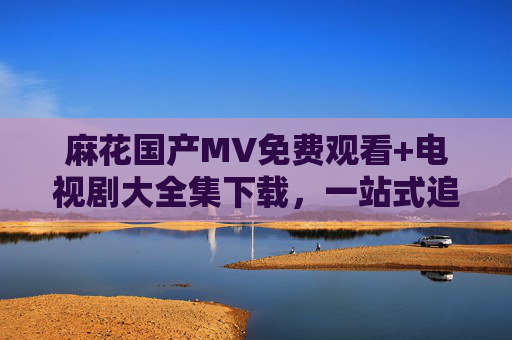 麻花国产MV免费观看+电视剧大全集下载,一站式追剧追星指南,麻花一站式追剧追星指南,免费看国产MV+下载电视剧大全集 麻花国产MV免费观看+电视剧大全集下载,一站式追剧追星指南,麻花一站式追剧追星指南,免费看国产MV+下载电视剧大全集