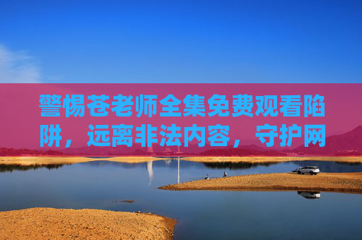 警惕苍老师全集免费观看陷阱,远离非法内容,守护网络安全与法律底线,警惕苍老师全集免费观看陷阱,远离非法内容守护网络安全与法律底线 警惕苍老师全集免费观看陷阱,远离非法内容,守护网络安全与法律底线,警惕苍老师全集免费观看陷阱,远离非法内容守护网络安全与法律底线