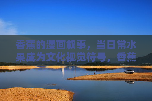 香蕉的漫画叙事，当日常水果成为文化视觉符号，香蕉的漫画叙事，日常水果的文化视觉符号