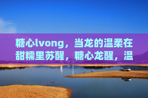 糖心lvong，当龙的温柔在甜糯里苏醒，糖心龙醒，温柔甜糯