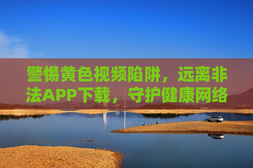 警惕黄色视频陷阱,远离非法APP下载,守护健康网络生活,警惕黄色视频与非法APP陷阱,守护健康网络生活 警惕黄色视频陷阱,远离非法APP下载,守护健康网络生活,警惕黄色视频与非法APP陷阱,守护健康网络生活