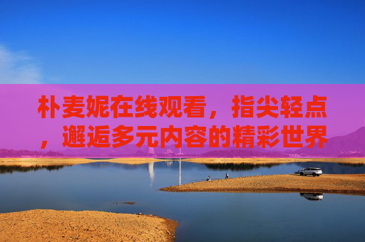 朴麦妮在线观看,指尖轻点,邂逅多元内容的精彩世界,朴麦妮在线观看,指尖轻点,邂逅多元精彩 朴麦妮在线观看,指尖轻点,邂逅多元内容的精彩世界,朴麦妮在线观看,指尖轻点,邂逅多元精彩