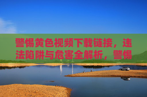 警惕黄色视频下载链接,违法陷阱与危害全解析,警惕黄色视频下载链接,违法陷阱与危害解析 警惕黄色视频下载链接,违法陷阱与危害全解析,警惕黄色视频下载链接,违法陷阱与危害解析