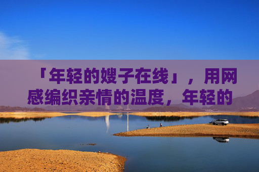 「年轻的嫂子在线」,用网感编织亲情的温度,年轻的嫂子在线,网感编织亲情温度 「年轻的嫂子在线」,用网感编织亲情的温度,年轻的嫂子在线,网感编织亲情温度