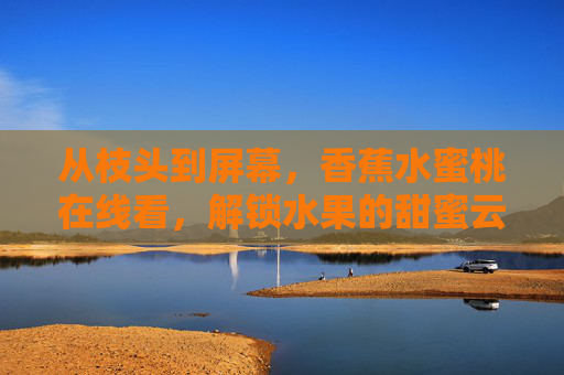 从枝头到屏幕,香蕉水蜜桃在线看,解锁水果的甜蜜云体验,云尝鲜,香蕉水蜜桃从枝头到屏幕 从枝头到屏幕,香蕉水蜜桃在线看,解锁水果的甜蜜云体验,云尝鲜,香蕉水蜜桃从枝头到屏幕