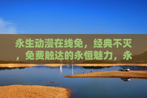 永生动漫在线免,经典不灭,免费触达的永恒魅力,永生动漫在线免费,经典不灭的永恒魅力 永生动漫在线免,经典不灭,免费触达的永恒魅力,永生动漫在线免费,经典不灭的永恒魅力