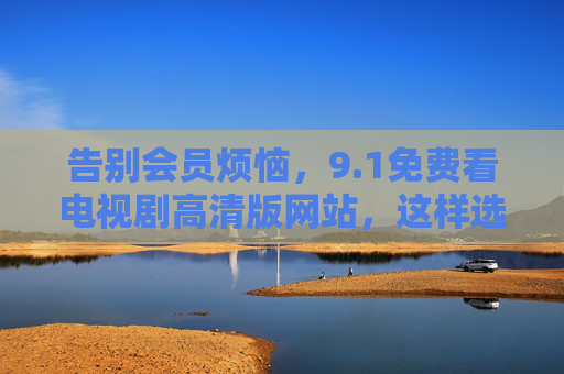 告别会员烦恼,9.1免费看电视剧高清版网站,这样选才安心! 告别会员烦恼,9.1免费看电视剧高清版网站,这样选才安心!