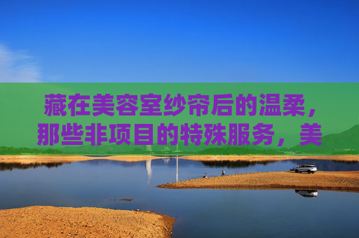 藏在美容室纱帘后的温柔,那些非项目的特殊服务,美容室纱帘后的温柔,非项目的特殊服务 藏在美容室纱帘后的温柔,那些非项目的特殊服务,美容室纱帘后的温柔,非项目的特殊服务
