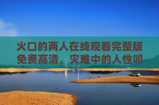 火口的两人在线观看完整版免费高清,灾难中的人性叩问,无需VIP即可沉浸式体验,火口的两人,灾难中的人性叩问,免费高清无需VIP 火口的两人在线观看完整版免费高清,灾难中的人性叩问,无需VIP即可沉浸式体验,火口的两人,灾难中的人性叩问,免费高清无需VIP