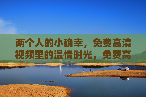 两个人的小确幸,免费高清视频里的温情时光,免费高清视频,两个人的温情小确幸 两个人的小确幸,免费高清视频里的温情时光,免费高清视频,两个人的温情小确幸