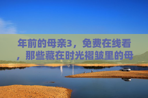 年前的母亲3，免费在线看，那些藏在时光褶皱里的母爱暖意