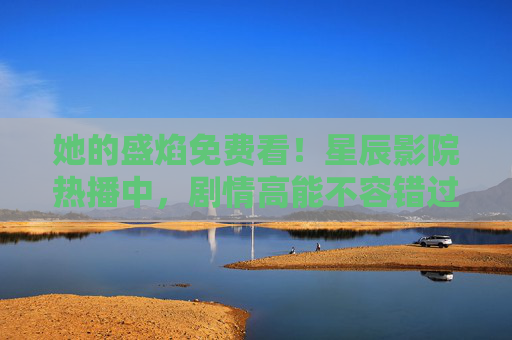 她的盛焰免费看!星辰影院热播中,剧情高能不容错过 她的盛焰免费看!星辰影院热播中,剧情高能不容错过