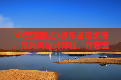 3D玉藩团之3极乐鉴定影院,在线沉浸式体验,开启玉文化新视界,3D玉藩团之3极乐,沉浸式玉文化新视界 3D玉藩团之3极乐鉴定影院,在线沉浸式体验,开启玉文化新视界,3D玉藩团之3极乐,沉浸式玉文化新视界