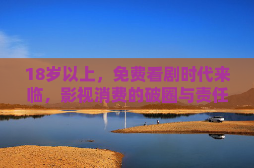 18岁以上,免费看剧时代来临,影视消费的破圈与责任,18+免费看剧时代,影视消费破圈与责任共启 18岁以上,免费看剧时代来临,影视消费的破圈与责任,18+免费看剧时代,影视消费破圈与责任共启