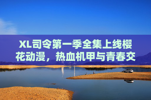 XL司令第一季全集上线樱花动漫,热血机甲与青春交织的冒险盛宴,XL司令第一季全集上线樱花动漫,热血机甲青春冒险盛宴 XL司令第一季全集上线樱花动漫,热血机甲与青春交织的冒险盛宴,XL司令第一季全集上线樱花动漫,热血机甲青春冒险盛宴