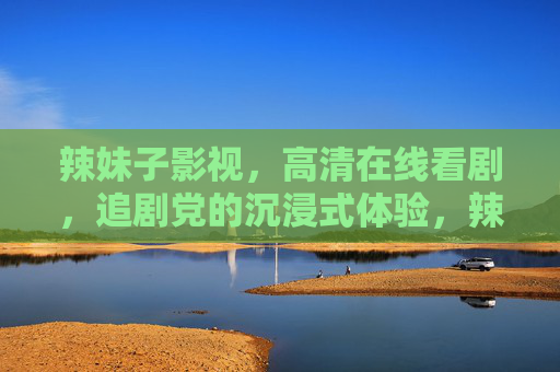辣妹子影视,高清在线看剧,追剧党的沉浸式体验,辣妹子影视,追剧党的高清沉浸式看剧体验 辣妹子影视,高清在线看剧,追剧党的沉浸式体验,辣妹子影视,追剧党的高清沉浸式看剧体验