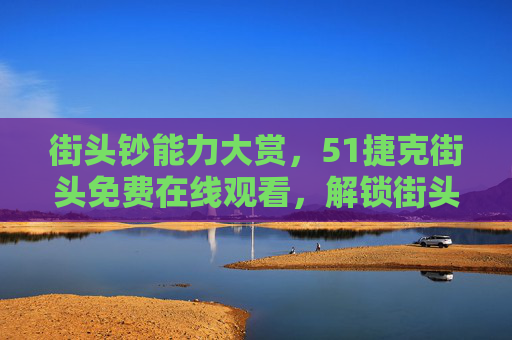 街头钞能力大赏,51捷克街头免费在线观看,解锁街头另面财富密码! 街头钞能力大赏,51捷克街头免费在线观看,解锁街头另面财富密码!