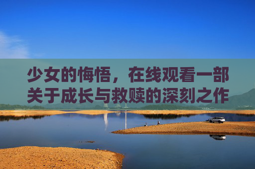 少女的悔悟，在线观看一部关于成长与救赎的深刻之作，少女的悔悟，成长与救赎的深刻之作