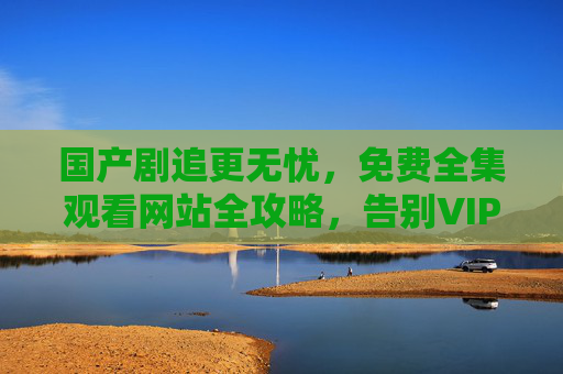 国产剧追更无忧，免费全集观看网站全攻略，告别VIP烦恼！国产剧免费全集观看攻略，告别VIP烦恼，追更无忧！
