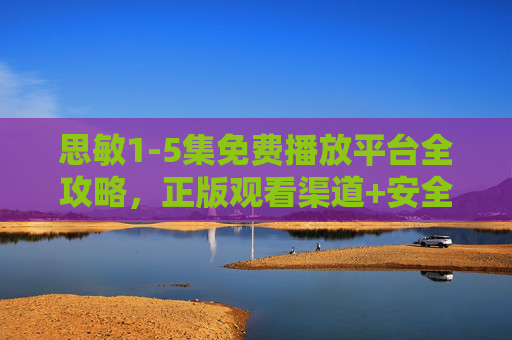 思敏1-5集免费播放平台全攻略，正版观看渠道+安全指南，轻松追更不踩坑！思敏1-5集免费观看全攻略，正版安全渠道，轻松追更不踩坑