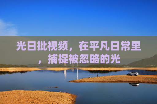 光日批视频,在平凡日常里,捕捉被忽略的光 光日批视频,在平凡日常里,捕捉被忽略的光