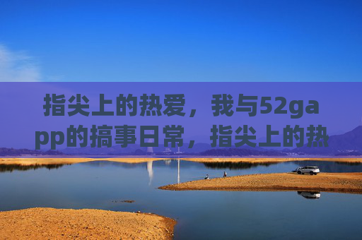 指尖上的热爱,我与52gapp的搞事日常,指尖上的热爱,52gapp日常搞事记 指尖上的热爱,我与52gapp的搞事日常,指尖上的热爱,52gapp日常搞事记
