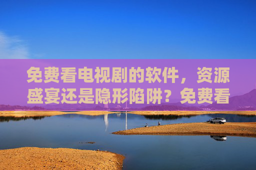 免费看电视剧的软件，资源盛宴还是隐形陷阱？免费看电视剧软件，资源盛宴还是隐形陷阱？